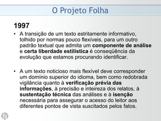 O Projeto Folha
1986 - “Busca da Excelência”
• Vamos insistir na necessidade de modernizar o estilo
jornalístico e de abordar assuntos sob pontos de vista
que correspondem às necessidades emergentes na
vida do leitor. Vamos procurar enfoques originais e
diferenciados. Vamos preservar a atitude editorial de
apartidarismo. Vamos manter a preocupação com o
didatismo.
• Cada texto publicado na Folha deve ser claro e
explicativo o bastante para ser lido com utilidade pelo
leigo, sofisticado o bastante para ser lido pelo
especialista e enriquecido sempre por uma dimensão
de serviço que o fará lido por ambos. (...) É necessário
apresentar os assuntos de forma lógica, clara e fácil
para quem vai ler.
 