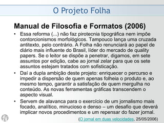 O Projeto Folha
1997 - “Caos da Informação”
• A evolução do jornalismo brasileiro na década de 80
culminou com o impeachment do presidente da
República em 1992, no qual a imprensa teve papel
determinante.
• Firmou-se nos meios impressos o prestígio de um
profissionalismo independente, submetido apenas
às forças de mercado.
• Entrou em evidência um jornalismo baseado na
investigação, nem sempre conscienciosa, de
irregularidades na administração pública, divulgadas
de forma categórica, às vezes bombástica.
 
