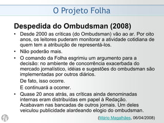 O Projeto Folha
1997
• A transição de um texto estritamente informativo,
tolhido por normas pouco flexíveis, para um outro
padrão textual que admita um componente de análise
e certa liberdade estilística é conseqüência da
evolução que estamos procurando identificar.
• A um texto noticioso mais flexível deve corresponder
um domínio superior do idioma, bem como redobrada
vigilância quanto à verificação prévia das
informações, à precisão e inteireza dos relatos, à
sustentação técnica das análises e à isenção
necessária para assegurar o acesso do leitor aos
diferentes pontos de vista suscitados pelos fatos.
 