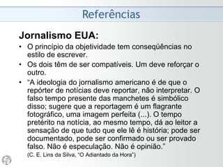 Referências
Jornalismo EUA:
• O princípio da objetividade tem conseqüências no
estilo de escrever.
• Os dois têm de ser compatíveis. Um deve reforçar o
outro.
• “A ideologia do jornalismo americano é de que o
repórter de notícias deve reportar, não interpretar. O
falso tempo presente das manchetes é simbólico
disso; sugere que a reportagem é um flagrante
fotográfico, uma imagem perfeita (...). O tempo
pretérito na notícia, ao mesmo tempo, dá ao leitor a
sensação de que tudo que ele lê é história; pode ser
documentado, pode ser confirmado ou ser provado
falso. Não é especulação. Não é opinião.”
(C. E. Lins da Silva, “O Adiantado da Hora”)
 