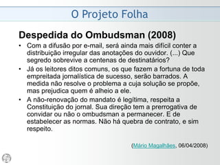 O Projeto Folha
2006 - “Manual de Filosofia e Formatos”
• Em maio de 2006, a Folha distribuiu internamente um
Manual que justificava a implantação de um novo
projeto gráfico.
• O “Manual de Filosofia e Formatos” trouxe um
completo detalhamento das mudanças implementadas e
as razões por que foram feitas.
• O trabalho foi produzido sob orientação da mesma
equipe que cuidou da reforma e tem óbvias pretensões
didáticas.
• O texto que abre o Manual (“Um Jornal em Duas
Velocidades”) dá o tom do que se pretende tanto com o
Manual quanto com a reforma em si.
(Baseado em texto publicado em Jornalistas & Cia, Edição 541)
 