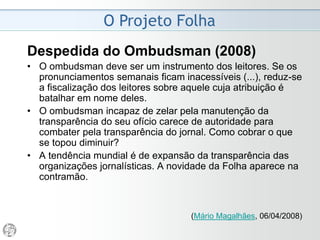 O Projeto Folha
2006
• Hoje o leitor perde cada vez mais tempo no trânsito,
dedica cada vez mais tempo à sua capacitação
profissional, fala cada vez mais tempo ao celular, gasta
cada vez mais tempo nos e-mails, despende cada vez
mais tempo em novas plataformas de mídia.
• Por conta disso, o público fica extremamente grato toda
vez que o jornal faz algo que facilite (não necessariamente
acelere ou encurte) a sua experiência de leitura.
• A Folha ostenta um forte capital político e institucional,
graças ao projeto editorial inovador e bem-sucedido que
disseminou no jornalismo brasileiro conceitos como
independência, pluralismo e apartidarismo. Mas outro forte
atributo é o fato de ser reconhecido como amigável, clean,
divertido, bem diagramado, fácil de consultar.
 