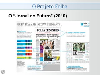 O Projeto Folha
2006
• Essa reforma não faz pirotecnia tipográfica nem impõe
contorcionismos morfológicos. Tampouco lança uma
cruzada antitexto, pelo contrário.
• A Folha não renunciará ao papel de diário mais influente
do Brasil, líder do mercado de quality papers.
• Se o leitor se dispõe a penetrar, digamos, em sete
assuntos por edição, cabe ao jornal zelar para que os sete
assuntos estejam tratados com sofisticação.
 