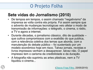 O Projeto Folha
2006
• Daí a dupla ambição deste projeto: enriquecer o percurso
e impedir a dispersão de quem apenas folheia o produto
e, ao mesmo tempo, garantir a satisfação de quem
mergulha no conteúdo.
• As novas ferramentas gráficas transcendem o aspecto
visual.
• Servem de alavanca para o exercício de um jornalismo
mais focado, analítico, minucioso e denso – um desafio
que deverá implicar novos procedimentos e um repensar
do fazer jornal.
 