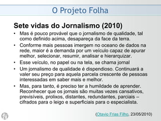 O Projeto Folha
2008 - Despedida do Ombudsman
• “Esta é a 51ª e derradeira coluna dominical que escrevo
como ombudsman. Assumi em 5 de abril de 2007, e o
meu mandato se encerrou anteontem. Embora o estatuto
autorize a renovação por mais dois períodos, não houve
acordo com a direção do jornal para a continuidade.
• A Folha condicionou minha permanência ao fim da
circulação na internet das críticas diárias do
ombudsman. A reivindicação me foi apresentada há
meses. Não concordei. Diante do impasse, deixo o
posto. Oitavo jornalista a ocupar a função, torno-me o
segundo a não prosseguir por mais um ano. Todos foram
convidados a ficar. Sou o primeiro a ter como exigência,
para renovar, o retrocesso na transparência do seu
trabalho.”
(Mário Magalhães, 06/04/2008)
 