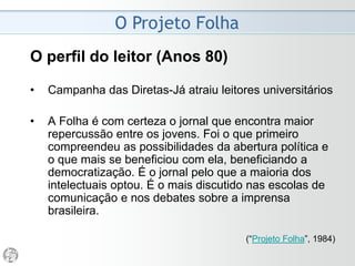 O Projeto Folha
2008 - Despedida do Ombudsman
• Desde 2000 as críticas (do Ombudsman) vão ao ar.
Por oito anos, os leitores puderam monitorar a
atividade cotidiana de quem tem a atribuição de
representá-los. Não poderão mais.
• O comando da Folha esgrimiu um argumento para a
decisão: no ambiente de concorrência exacerbada do
mercado jornalístico, idéias e sugestões do
ombudsman são implementadas por outros diários. De
fato, isso ocorre. E continuará a ocorrer.
• Quase 20 anos atrás, as críticas ainda denominadas
internas eram distribuídas em papel à Redação.
Acabavam nas bancadas de outros jornais. Um deles
veiculou publicidade alardeando elogio do
ombudsman.(Mário Magalhães, 06/04/2008)
 