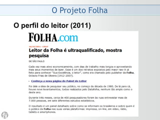 O Projeto Folha
2008 - Despedida do Ombudsman
• Com a difusão por e-mail, será ainda mais difícil conter
a distribuição irregular das anotações do ouvidor. (...)
Que segredo sobrevive a centenas de destinatários?
• Já os leitores ditos comuns, os que fazem a fortuna de
toda empreitada jornalística de sucesso, serão
barrados. A medida não resolve o problema a cuja
solução se propõe, mas prejudica quem é alheio a ele.
• A não-renovação do mandato é legítima, respeita a
Constituição do jornal. Sua direção tem a prerrogativa
de convidar ou não o ombudsman a permanecer. E de
estabelecer as normas. Não há quebra de contrato, e
sim respeito.
(Mário Magalhães, 06/04/2008)
 