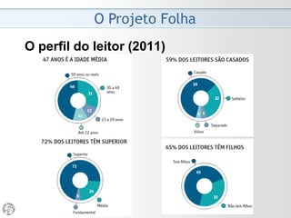 O Projeto Folha
2008 - Despedida do Ombudsman
• A Folha deu um passo ousado na imprensa brasileira
ao nomear um ombudsman. Radicalizou e tornou
públicas as críticas antes limitadas à Redação. Mais do
que as colunas dominicais, essa espécie de parecer se
destina a uma autópsia das edições. Em minúcias,
identifica suas fraquezas, sem desprezar as virtudes.
Expõe as vísceras do jornal.
• O desafio do ombudsman é ser a melhor síntese
possível dos interesses dos leitores. A eles interessa
que o jornal seja bom. Nas críticas, o ombudsman
busca contribuir para que o jornal do dia seguinte seja
melhor que o da véspera.
(Mário Magalhães, 06/04/2008)
 