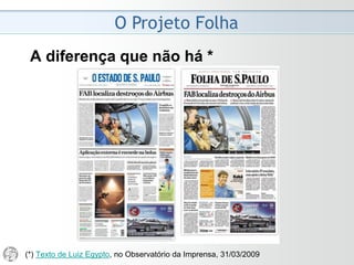 O Projeto Folha
2008 - Despedida do Ombudsman
• O projeto editorial da Folha diagnostica "um jornalismo
cada vez mais crítico e mais criticado". Reconhece que
"o leitor fiscaliza a pauta de compromissos" do jornal.
• O ombudsman deve ser um instrumento dos leitores.
Se os pronunciamentos semanais ficam inacessíveis,
reduz-se a fiscalização dos leitores sobre aquele cuja
atribuição é batalhar em nome deles.
• O ombudsman incapaz de zelar pela manutenção da
transparência do seu ofício carece de autoridade para
combater pela transparência do jornal. Como cobrar o
que se topou diminuir?
• A tendência mundial é de expansão da transparência
das organizações jornalísticas. A novidade da Folha
aparece na contramão. (Mário Magalhães, 06/04/2008)
 