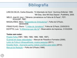 O Projeto Folha
2010 - “Sete vidas do Jornalismo”
• De tempos em tempos, o "negativismo" da imprensa se
volta contra ela própria. Foi assim sempre que o advento
de mudanças tecnológicas veio afetar o modo de
transmissão de informações: o telégrafo, o cinema, o
rádio, a TV e agora a internet.
• Por décadas, o jornalismo dito de qualidade – que cultiva
compromissos com a exatidão do que publica, com a
relevância dos temas que aborda, com a manutenção do
debate público – foi sustentado por um modelo
econômico hoje em risco. Talvez jornais, revistas e livros
impressos venham a desaparecer, talvez não. O papel
impresso tem o carisma da credibilidade e da duração.
• A fotografia não suprimiu as artes plásticas, nem a TV
liquidou o cinema...
(Otavio Frias Filho, 23/05/2010)
 
