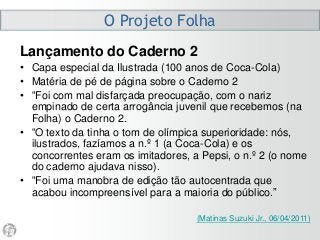 O Projeto Folha
Lançamento do Caderno 2
• Capa especial da Ilustrada (100 anos de Coca-Cola)
• Matéria de pé de página sobre o Caderno 2
• “Foi com mal disfarçada preocupação, com o nariz
empinado de certa arrogância juvenil que recebemos (na
Folha) o Caderno 2.
• “O texto da tinha o tom de olímpica superioridade: nós,
ilustrados, fazíamos a n.º 1 (a Coca-Cola) e os
concorrentes eram os imitadores, a Pepsi, o n.º 2 (o nome
do caderno ajudava nisso).
• “Foi uma manobra de edição tão autocentrada que
acabou incompreensível para a maioria do público.”
(Matinas Suzuki Jr., 06/04/2011)
 