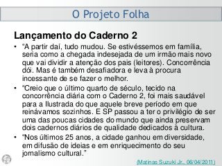 O Projeto Folha
Lançamento do Caderno 2
• “A partir daí, tudo mudou. Se estivéssemos em família,
seria como a chegada indesejada de um irmão mais novo
que vai dividir a atenção dos pais (leitores). Concorrência
dói. Mas é também desafiadora e leva à procura
incessante de se fazer o melhor.
• “Creio que o último quarto de século, tecido na
concorrência diária com o Caderno 2, foi mais saudável
para a Ilustrada do que aquele breve período em que
reinávamos sozinhos. E SP passou a ter o privilégio de ser
uma das poucas cidades do mundo que ainda preservam
dois cadernos diários de qualidade dedicados à cultura.
• “Nos últimos 25 anos, a cidade ganhou em diversidade,
em difusão de ideias e em enriquecimento do seu
jornalismo cultural.”
(Matinas Suzuki Jr., 06/04/2011)
 