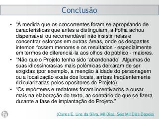 Conclusão
• “À medida que os concorrentes foram se apropriando de
características que antes a distinguiam, a Folha achou
dispensável ou recomendável não insistir nelas e
concentrar esforços em outras áreas, onde os desgastes
internos fossem menores e os resultados - especialmente
em termos de diferenciá-la aos olhos do público - maiores.
• “Não que o Projeto tenha sido ‘abandonado’. Algumas de
suas idiossincrasias mais polêmicas deixaram de ser
exigidas (por exemplo, a menção à idade do personagem
ou a localização exata dos locais, ambas freqüentemente
ridicularizadas pelos opositores do Projeto).
• “Os repórteres e redatores foram incentivados a ousar
mais na elaboração do texto, ao contrário do que se fizera
durante a fase de implantação do Projeto.”
(Carlos E. Lins da Silva, Mil Dias, Seis Mil Dias Depois)
 