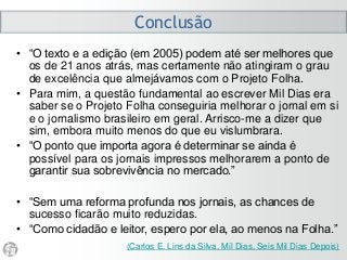 Conclusão
• “O texto e a edição (em 2005) podem até ser melhores que
os de 21 anos atrás, mas certamente não atingiram o grau
de excelência que almejávamos com o Projeto Folha.
• Para mim, a questão fundamental ao escrever Mil Dias era
saber se o Projeto Folha conseguiria melhorar o jornal em si
e o jornalismo brasileiro em geral. Arrisco-me a dizer que
sim, embora muito menos do que eu vislumbrara.
• “O ponto que importa agora é determinar se ainda é
possível para os jornais impressos melhorarem a ponto de
garantir sua sobrevivência no mercado.”
• “Sem uma reforma profunda nos jornais, as chances de
sucesso ficarão muito reduzidas.
• “Como cidadão e leitor, espero por ela, ao menos na Folha.”
(Carlos E. Lins da Silva, Mil Dias, Seis Mil Dias Depois)
 