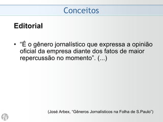 Conceitos
Editorial
• “É o gênero jornalístico que expressa a opinião
oficial da empresa diante dos fatos de maior
repercussão no momento”. (...)
• Os editoriais não refletem apenas a opinião de
seus “proprietários nominais”, mas “o
consenso das opiniões que emanam dos
diferentes núcleos que participam da
propriedade da organização (sócios e
controladores)”.
(José Arbex, “Gêneros Jornalísticos na Folha de
 