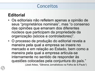 Conceitos
Editorial
• O editorial deve ser entendido como um espaço de
contradições. “Seu discurso constitui uma teia de
articulações políticas e por isso representa um
exercício permanente de equilíbrio semântico”
• Por ser um espaço de contradições, o processo de
produção do editorial revela a maneira pela qual a
empresa jornalística se insere no mercado e em
relação ao Estado, bem como a maneira pela qual a
empresa articula-se internamente no sentido de
responder às questões colocadas pela conjuntura
política e econômica do país.
(José Arbex, “Gêneros Jornalísticos na Folha de S.Paulo”)
 