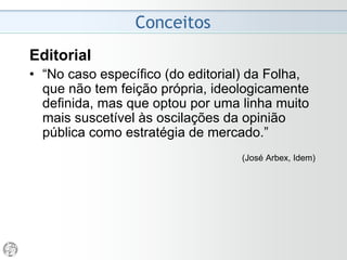 Conceitos
Editorial
• “Acho a opinião do jornal o mais importante. A objetividade
é essencial, na medida humana possível, no noticiário...
• Fala-se muito da imparcialidade na imprensa.
Imparcialidade sim, na apresentação da notícia, agora isso
não significa neutralidade.
• No caso ‘Estadão’, o que o caracteriza e o deu força
durante toda a sua existência foi o fato dele assumir
sistematicamente posições quando há confronto de ideias
e de concepções políticas.
• A grande força do jornal sempre foi a página 3 e mais do
que nunca agora, quando o comprador, o assinante já
sabe o que ele vai ler no jornal do dia seguinte quando ele
compra ou quando o recebe em sua casa.”
(Ruy Mesquita, entrevista ao Observatório da Imprensa, 2005)
 
