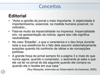 Conceitos
Editorial
• “No caso específico da Folha, (o editorial)
não tem feição própria, ideologicamente
definida, mas optou por uma linha muito
mais suscetível às oscilações da opinião
pública como estratégia de mercado.”
(José Arbex, Idem)
 