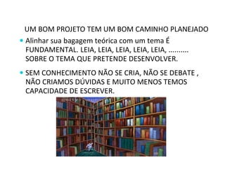 UM BOM PROJETO TEM UM BOM CAMINHO PLANEJADO 
 Alinhar sua bagagem teórica com um tema É 
FUNDAMENTAL. LEIA, LEIA, LEIA, LEIA, LEIA, .......... 
SOBRE O TEMA QUE PRETENDE DESENVOLVER. 
 SEM CONHECIMENTO NÃO SE CRIA, NÃO SE DEBATE , 
NÃO CRIAMOS DÚVIDAS E MUITO MENOS TEMOS 
CAPACIDADE DE ESCREVER. 
 