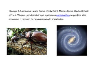 •Biologia & Astronomia: Marie Dacke, Emily Baird, Marcus Byrne, Clarke Scholtz 
e Eric J. Warrant, por descobrir que, quando os escaravelhos se perdem, eles 
encontram o caminho de casa observando a Via lactea. 
 