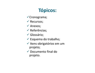 Tópicos: 
Cronograma; 
 Recursos; 
 Anexos; 
 Referências; 
 Glossário; 
 Esquema do trabalho; 
 Itens obrigatórios em um 
projeto; 
 Documento final do 
projeto. 
 