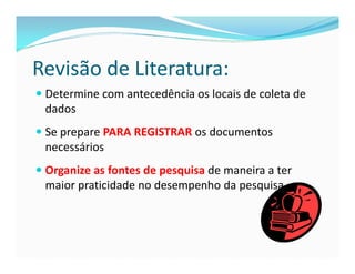 Revisão de Literatura: 
 Determine com antecedência os locais de coleta de 
dados 
 Se prepare PARA REGISTRAR os documentos 
necessários 
 Organize as fontes de pesquisa de maneira a ter 
maior praticidade no desempenho da pesquisa 
 