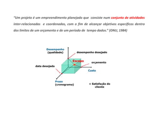 “Um projeto é um empreendimento planejado que consiste num conjunto de atividades 
inter-relacionadas e coordenadas, com o fim de alcançar objetivos específicos dentro 
dos limites de um orçamento e de um período de tempo dados.” (ONU, 1984) 
 