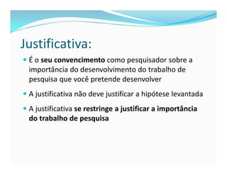 Justificativa: 
 É o seu convencimento como pesquisador sobre a 
importância do desenvolvimento do trabalho de 
pesquisa que você pretende desenvolver 
 A justificativa não deve justificar a hipótese levantada 
 A justificativa se restringe a justificar a importância 
do trabalho de pesquisa 
 