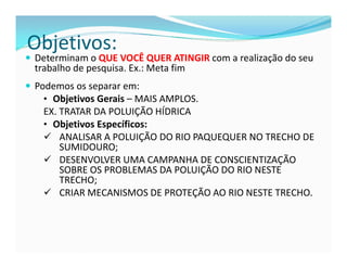 Objetivos: 
 Determinam o QUE VOCÊ QUER ATINGIR com a realização do seu 
trabalho de pesquisa. Ex.: Meta fim 
 Podemos os separar em: 
• Objetivos Gerais – MAIS AMPLOS. 
EX. TRATAR DA POLUIÇÃO HÍDRICA 
• Objetivos Específicos: 
 ANALISAR A POLUIÇÃO DO RIO PAQUEQUER NO TRECHO DE 
SUMIDOURO; 
 DESENVOLVER UMA CAMPANHA DE CONSCIENTIZAÇÃO 
SOBRE OS PROBLEMAS DA POLUIÇÃO DO RIO NESTE 
TRECHO; 
 CRIAR MECANISMOS DE PROTEÇÃO AO RIO NESTE TRECHO. 
 