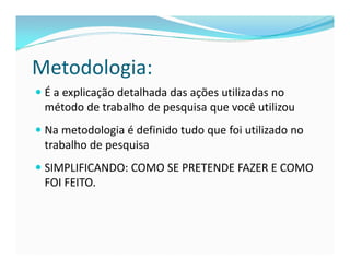 Metodologia: 
 É a explicação detalhada das ações utilizadas no 
método de trabalho de pesquisa que você utilizou 
 Na metodologia é definido tudo que foi utilizado no 
trabalho de pesquisa 
 SIMPLIFICANDO: COMO SE PRETENDE FAZER E COMO 
FOI FEITO. 
 