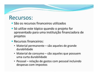 Recursos: 
 São os recursos financeiros utilizados 
 Só utilize este tópico quando o projeto for 
apresentado para uma instituição financiadora de 
projetos 
 Recursos financeiros: 
• Material permanente – são aqueles de grande 
durabilidade 
• Material de consumo – são aqueles que possuem 
uma curta durabilidade 
• Pessoal – relação de gastos com pessoal incluindo 
despesas com impostos 
 