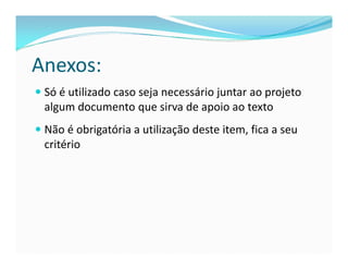 Anexos: 
 Só é utilizado caso seja necessário juntar ao projeto 
algum documento que sirva de apoio ao texto 
 Não é obrigatória a utilização deste item, fica a seu 
critério 
 