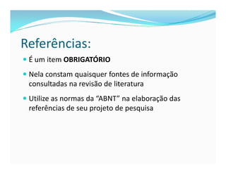 Referências: 
 É um item OBRIGATÓRIO 
 Nela constam quaisquer fontes de informação 
consultadas na revisão de literatura 
 Utilize as normas da “ABNT” na elaboração das 
referências de seu projeto de pesquisa 
 