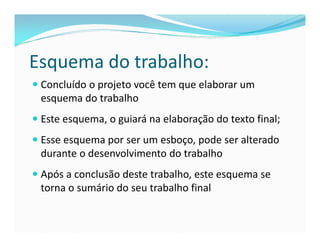 Esquema do trabalho: 
 Concluído o projeto você tem que elaborar um 
esquema do trabalho 
 Este esquema, o guiará na elaboração do texto final; 
 Esse esquema por ser um esboço, pode ser alterado 
durante o desenvolvimento do trabalho 
 Após a conclusão deste trabalho, este esquema se 
torna o sumário do seu trabalho final 
 
