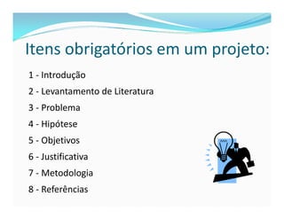 Itens obrigatórios em um projeto: 
1 - Introdução 
2 - Levantamento de Literatura 
3 - Problema 
4 - Hipótese 
5 - Objetivos 
6 - Justificativa 
7 - Metodologia 
8 - Referências 
 