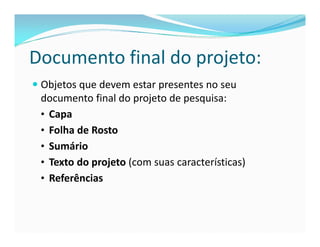 Documento final do projeto: 
 Objetos que devem estar presentes no seu 
documento final do projeto de pesquisa: 
• Capa 
• Folha de Rosto 
• Sumário 
• Texto do projeto (com suas características) 
• Referências 
 