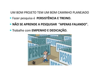 UM BOM PROJETO TEM UM BOM CAMINHO PLANEJADO 
 Fazer pesquisa é PERSISTÊNCIA E TREINO. 
 NÃO SE APRENDE A PESQUISAR “APENAS FALANDO”. 
 Trabalhe com EMPENHO E DEDICAÇÃO. 
 