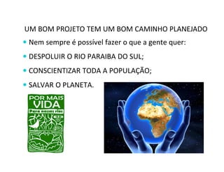 UM BOM PROJETO TEM UM BOM CAMINHO PLANEJADO 
 Nem sempre é possível fazer o que a gente quer: 
 DESPOLUIR O RIO PARAIBA DO SUL; 
 CONSCIENTIZAR TODA A POPULAÇÃO; 
 SALVAR O PLANETA. 
 