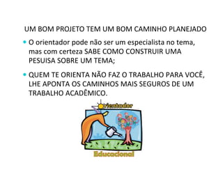 UM BOM PROJETO TEM UM BOM CAMINHO PLANEJADO 
 O orientador pode não ser um especialista no tema, 
mas com certeza SABE COMO CONSTRUIR UMA 
PESUISA SOBRE UM TEMA; 
 QUEM TE ORIENTA NÃO FAZ O TRABALHO PARA VOCÊ, 
LHE APONTA OS CAMINHOS MAIS SEGUROS DE UM 
TRABALHO ACADÊMICO. 
 