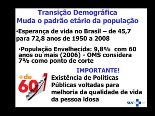 Transição Demográfica
Muda o padrão etário da população
IMPORTANTE!
Existência de Políticas
Públicas voltadas para
melhoria da qualidade de vida
da pessoa idosa
•Esperança de vida no Brasil – de 45,7
para 72,8 anos de 1950 a 2008
•População Envelhecida: 9,8% com 60
anos ou mais (2006) - OMS considera
7% como ponto de corte
 
