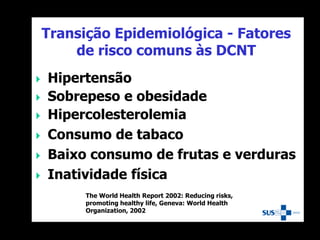 Transição Epidemiológica - Fatores
de risco comuns às DCNT
 Hipertensão
 Sobrepeso e obesidade
 Hipercolesterolemia
 Consumo de tabaco
 Baixo consumo de frutas e verduras
 Inatividade física
The World Health Report 2002: Reducing risks,
promoting healthy life, Geneva: World Health
Organization, 2002
 