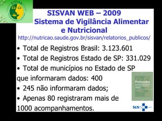 SISVAN WEB – 2009
Sistema de Vigilância Alimentar
e Nutricional
http://nutricao.saude.gov.br/sisvan/relatorios_publicos/
• Total de Registros Brasil: 3.123.601
• Total de Registros Estado de SP: 331.029
• Total de municípios no Estado de SP
que informaram dados: 400
• 245 não informaram dados;
• Apenas 80 registraram mais de
1000 acompanhamentos.
 