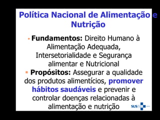 Política Nacional de Alimentação e
Nutrição
 Fundamentos: Direito Humano à
Alimentação Adequada,
Intersetorialidade e Segurança
alimentar e Nutricional
 Propósitos: Assegurar a qualidade
dos produtos alimentícios, promover
hábitos saudáveis e prevenir e
controlar doenças relacionadas à
alimentação e nutrição
 