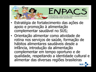 • Estratégia de fortalecimento das ações de
apoio e promoção à alimentação
complementar saudável no SUS;
• Orientação alimentar como atividade de
rotina nos serviços de saúde, formação de
hábitos alimentares saudáveis desde a
infância, introdução da alimentação
complementar em tempo oportuno e de
qualidade, respeitando a identidade cultural e
alimentar das diversas regiões brasileiras
 