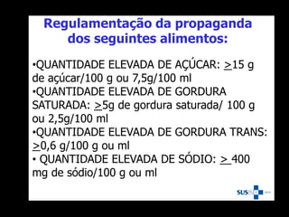 Regulamentação da propaganda
dos seguintes alimentos:
•QUANTIDADE ELEVADA DE AÇÚCAR: >15 g
de açúcar/100 g ou 7,5g/100 ml
•QUANTIDADE ELEVADA DE GORDURA
SATURADA: >5g de gordura saturada/ 100 g
ou 2,5g/100 ml
•QUANTIDADE ELEVADA DE GORDURA TRANS:
>0,6 g/100 g ou ml
• QUANTIDADE ELEVADA DE SÓDIO: > 400
mg de sódio/100 g ou ml
 