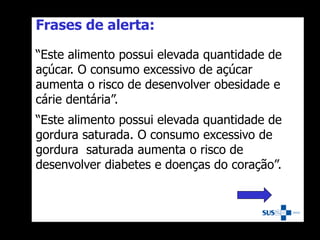 Frases de alerta:
“Este alimento possui elevada quantidade de
açúcar. O consumo excessivo de açúcar
aumenta o risco de desenvolver obesidade e
cárie dentária”.
“Este alimento possui elevada quantidade de
gordura saturada. O consumo excessivo de
gordura saturada aumenta o risco de
desenvolver diabetes e doenças do coração”.
 