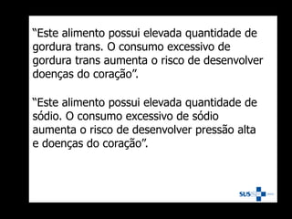 “Este alimento possui elevada quantidade de
gordura trans. O consumo excessivo de
gordura trans aumenta o risco de desenvolver
doenças do coração”.
“Este alimento possui elevada quantidade de
sódio. O consumo excessivo de sódio
aumenta o risco de desenvolver pressão alta
e doenças do coração”.
 