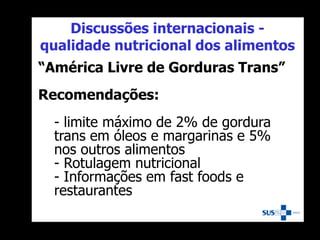 Discussões internacionais -
qualidade nutricional dos alimentos
“América Livre de Gorduras Trans”
Recomendações:
- limite máximo de 2% de gordura
trans em óleos e margarinas e 5%
nos outros alimentos
- Rotulagem nutricional
- Informações em fast foods e
restaurantes
 