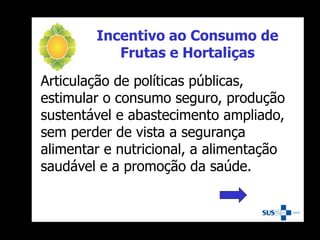 Incentivo ao Consumo de
Frutas e Hortaliças
Articulação de políticas públicas,
estimular o consumo seguro, produção
sustentável e abastecimento ampliado,
sem perder de vista a segurança
alimentar e nutricional, a alimentação
saudável e a promoção da saúde.
 