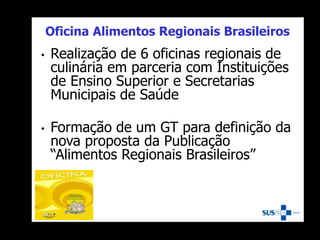 Oficina Alimentos Regionais Brasileiros
• Realização de 6 oficinas regionais de
culinária em parceria com Instituições
de Ensino Superior e Secretarias
Municipais de Saúde
• Formação de um GT para definição da
nova proposta da Publicação
“Alimentos Regionais Brasileiros”
 